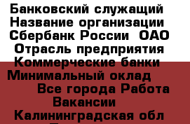 Банковский служащий › Название организации ­ Сбербанк России, ОАО › Отрасль предприятия ­ Коммерческие банки › Минимальный оклад ­ 14 000 - Все города Работа » Вакансии   . Калининградская обл.,Приморск г.